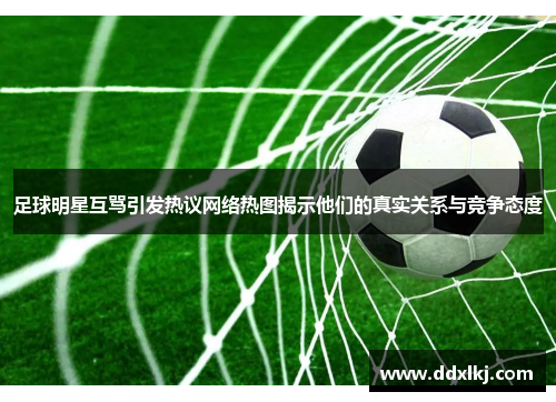 足球明星互骂引发热议网络热图揭示他们的真实关系与竞争态度